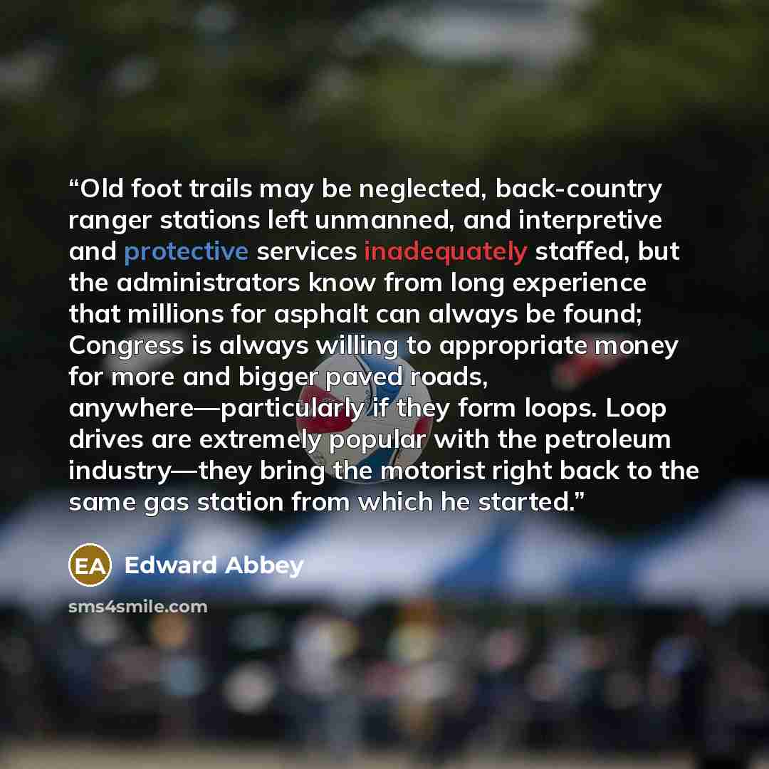 “Old foot trails may be neglected, back-country ranger stations left unmanned, and interpretive and protective services inadequately staffed, but the administrators know from long experience that millions for asphalt can always be found; Congress is always willing to appropriate money for more and…” quote by Edward Abbey