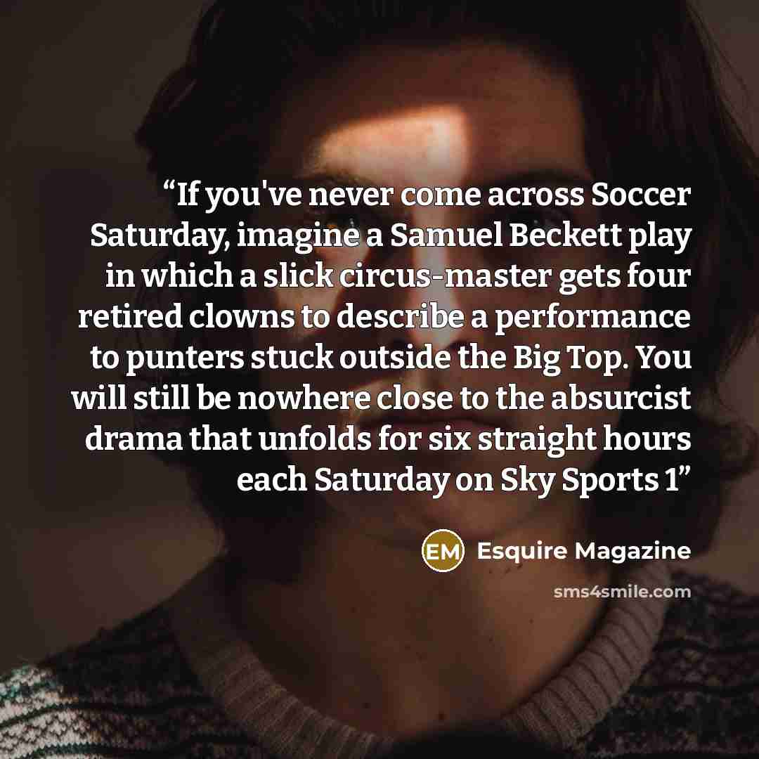 “If you've never come across Soccer Saturday, imagine a Samuel Beckett play in which a slick circus-master gets four retired clowns to describe a performance to punters stuck outside the Big Top. You will still be nowhere close to the absurcist drama that unfolds for six straight hours each…” quote by Esquire Magazine