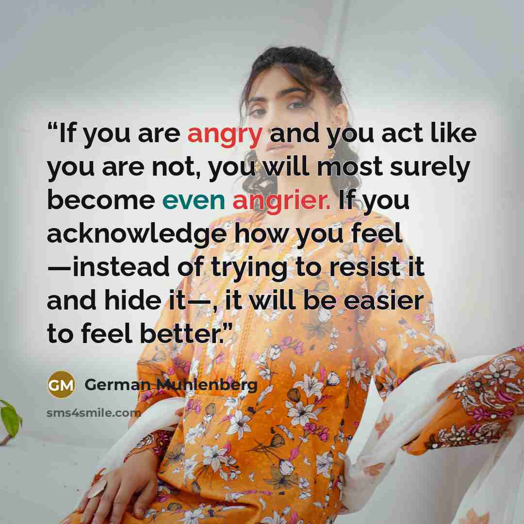 “If you are angry and you act like you are not, you will most surely become even angrier. If you acknowledge how you feel ―instead of trying to resist it and hide it―, it will be easier to feel better.” quote by German Muhlenberg