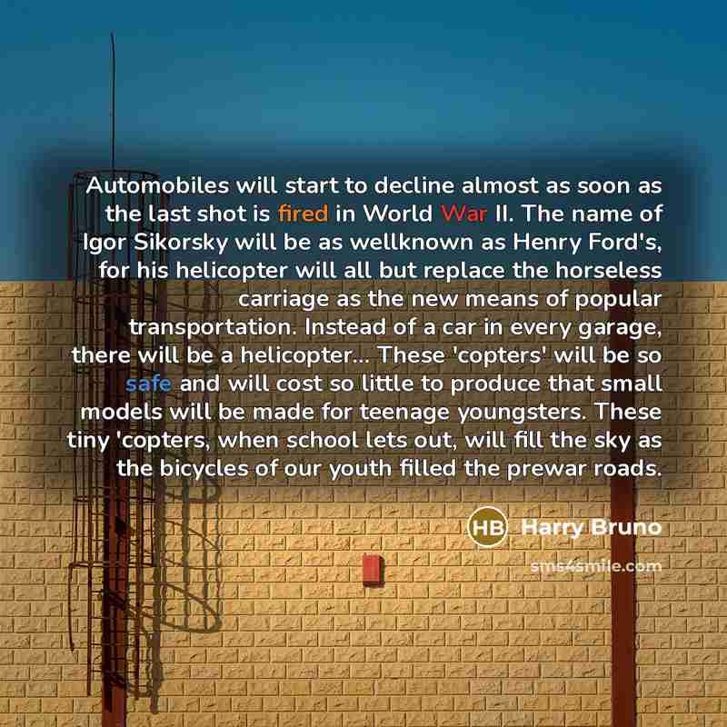 “Automobiles will start to decline almost as soon as the last shot is fired in World War II. The name of Igor Sikorsky will be as wellknown as Henry Ford's, for his helicopter will all but replace the horseless carriage as the new means of popular transportation. Instead of a car in every garage…” quote by Harry Bruno