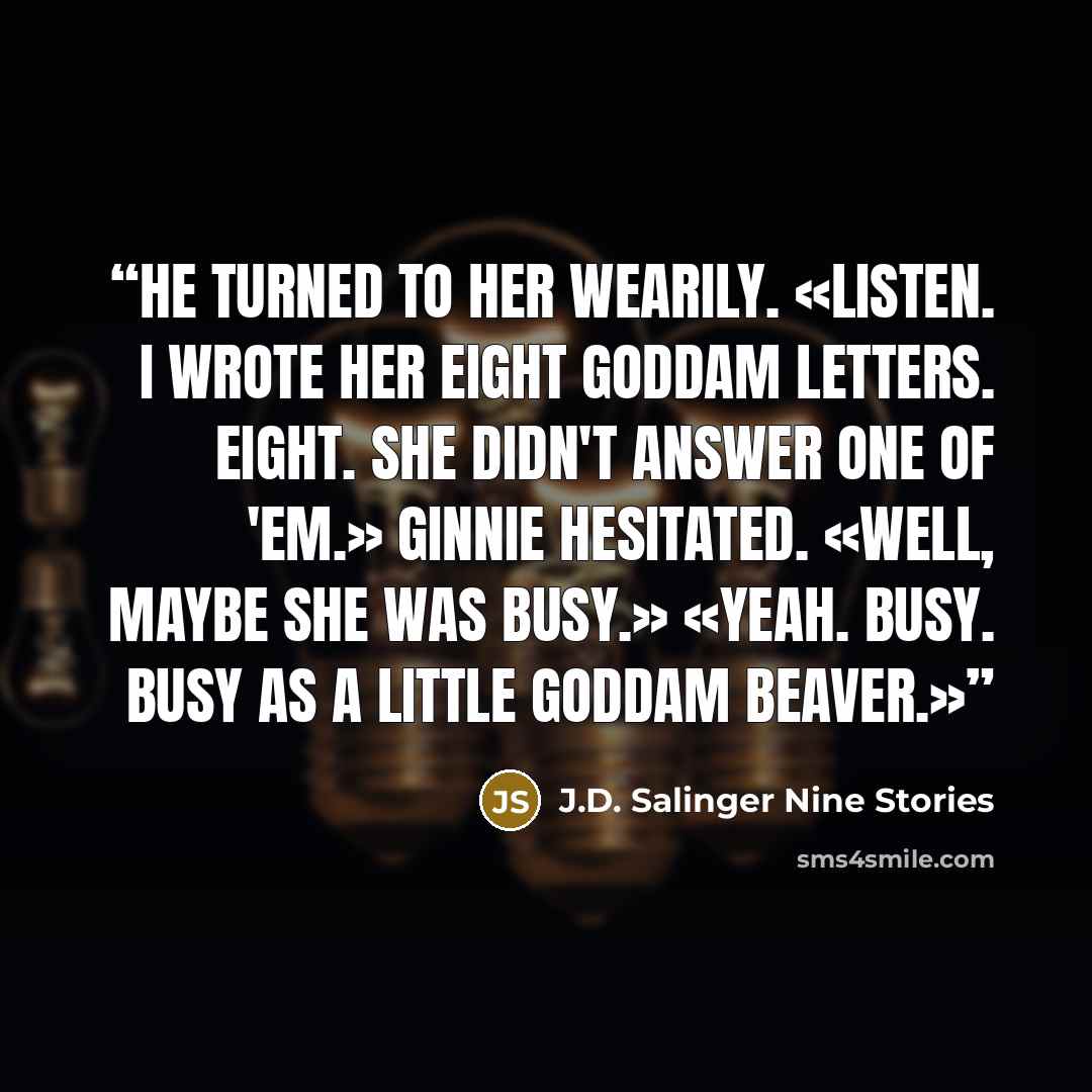 “He turned to her wearily. «Listen. I wrote her eight goddam letters. Eight. She didn't answer one of 'em.» Ginnie hesitated. «Well, maybe she was busy.» «Yeah. Busy. Busy as a little goddam beaver.»” quote by J.D. Salinger Nine Stories
