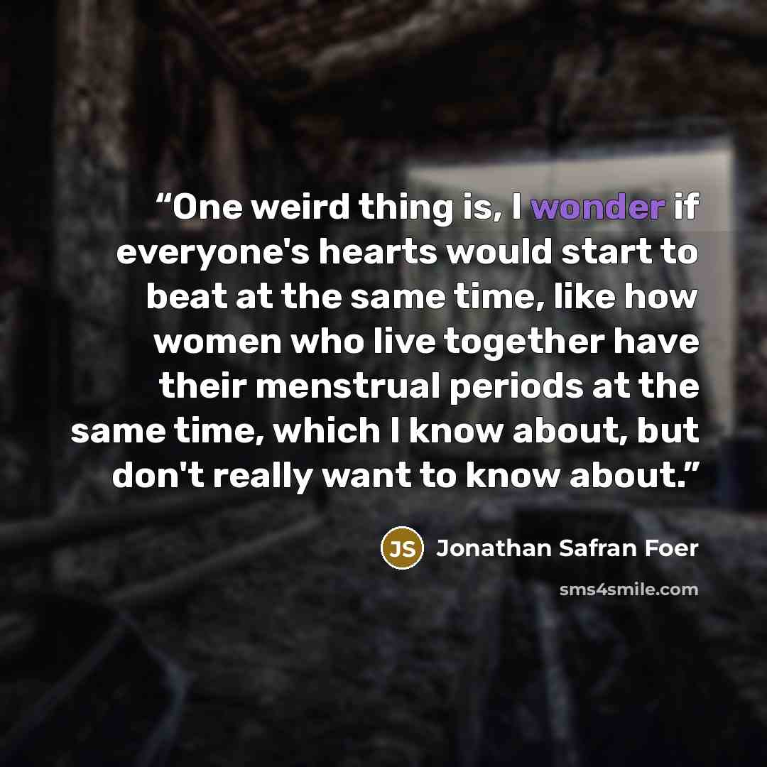 “One weird thing is, I wonder if everyone's hearts would start to beat at the same time, like how women who live together have their menstrual periods at the same time, which I know about, but don't really want to know about.” quote by Jonathan Safran Foer