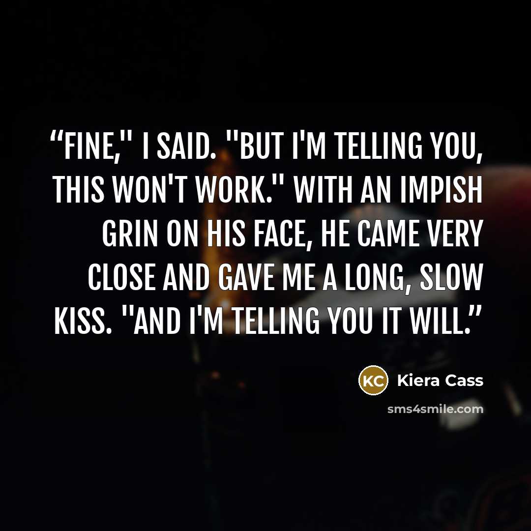 “Fine," I said. "But I'm telling you, this won't work." With an impish grin on his face, he came very close and gave me a long, slow kiss. "And I'm telling you it will.” quote by Kiera Cass