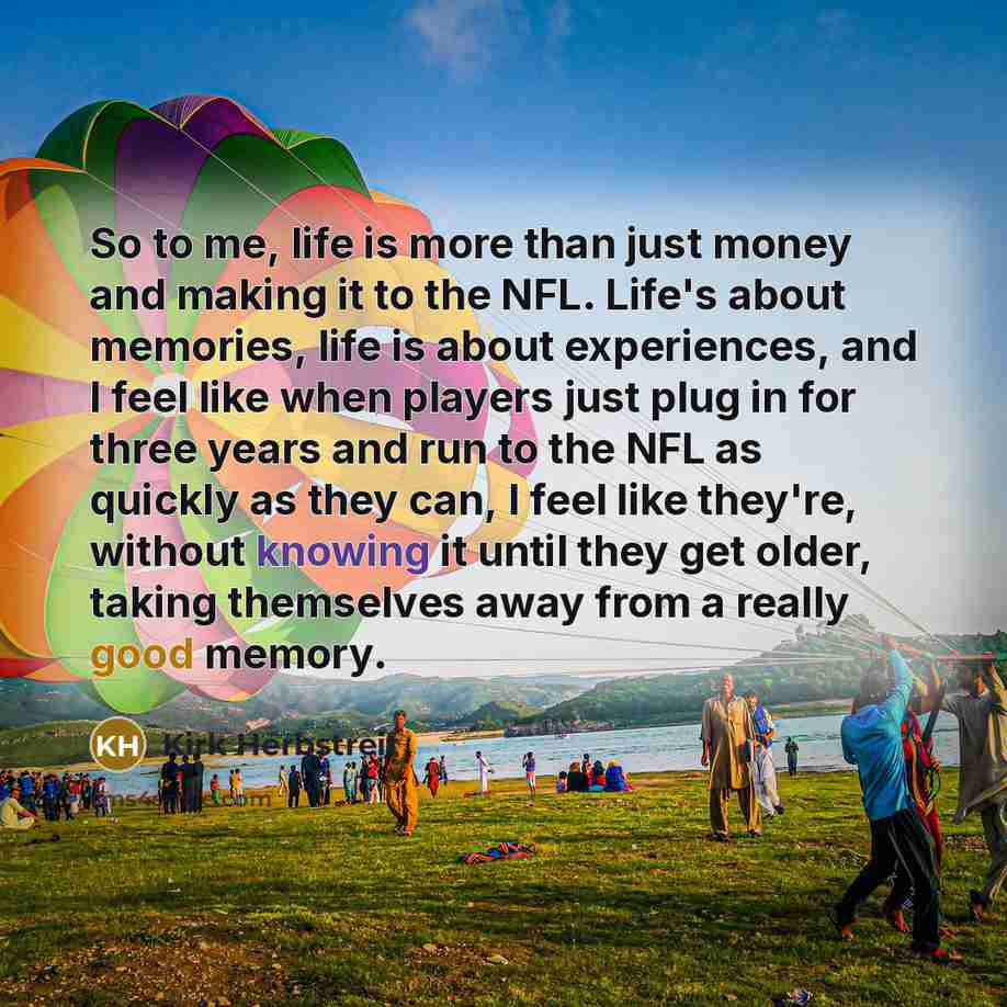 “So to me, life is more than just money and making it to the NFL. Life's about memories, life is about experiences, and I feel like when players just plug in for three years and run to the NFL as quickly as they can, I feel like they're, without knowing it until they get older, taking themselves…” quote by Kirk Herbstreit
