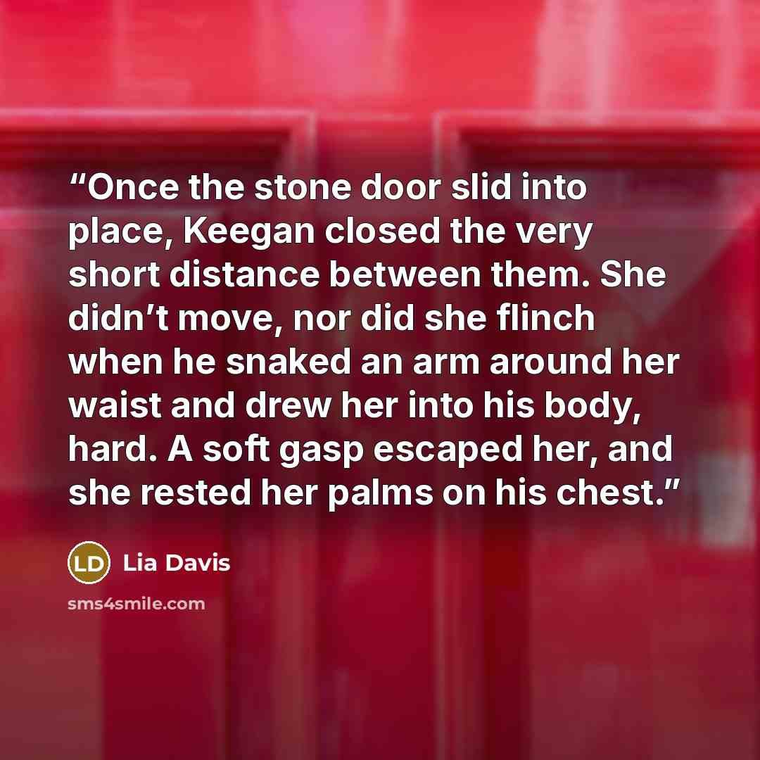 “Once the stone door slid into place, Keegan closed the very short distance between them. She didn’t move, nor did she flinch when he snaked an arm around her waist and drew her into his body, hard. A soft gasp escaped her, and she rested her palms on his chest.” quote by Lia Davis