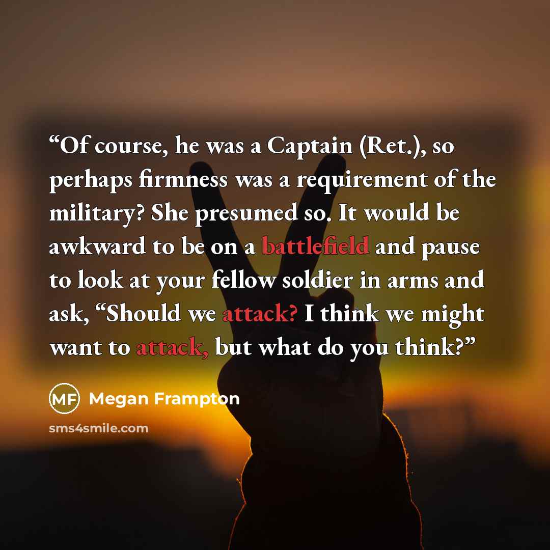 “Of course, he was a Captain (Ret.), so perhaps firmness was a requirement of the military? She presumed so. It would be awkward to be on a battlefield and pause to look at your fellow soldier in arms and ask, “Should we attack? I think we might want to attack, but what do you think?” quote by Megan Frampton