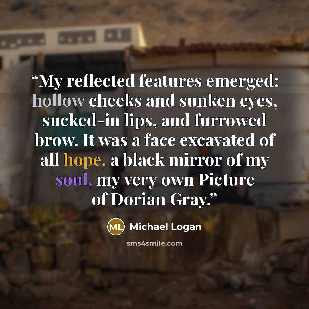 “My reflected features emerged: hollow cheeks and sunken eyes, sucked-in lips, and furrowed brow. It was a face excavated of all hope, a black mirror of my soul, my very own Picture of Dorian Gray.” quote by Michael Logan