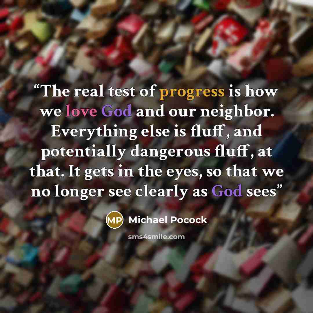 “The real test of progress is how we love God and our neighbor. Everything else is fluff, and potentially dangerous fluff, at that. It gets in the eyes, so that we no longer see clearly as God sees” quote by Michael Pocock