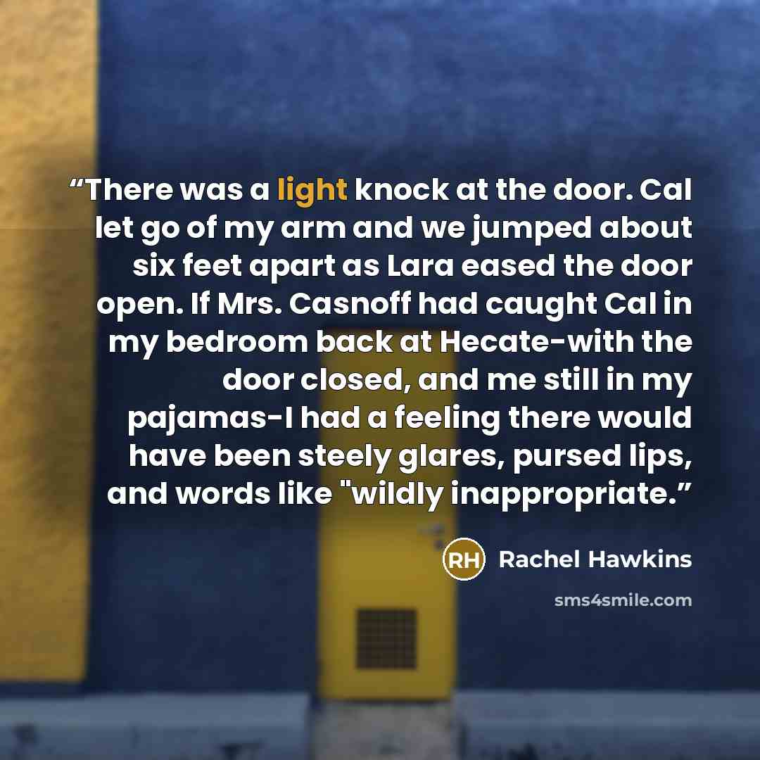 “There was a light knock at the door. Cal let go of my arm and we jumped about six feet apart as Lara eased the door open. If Mrs. Casnoff had caught Cal in my bedroom back at Hecate-with the door closed, and me still in my pajamas-I had a feeling there would have been steely glares, pursed lips…” quote by Rachel Hawkins