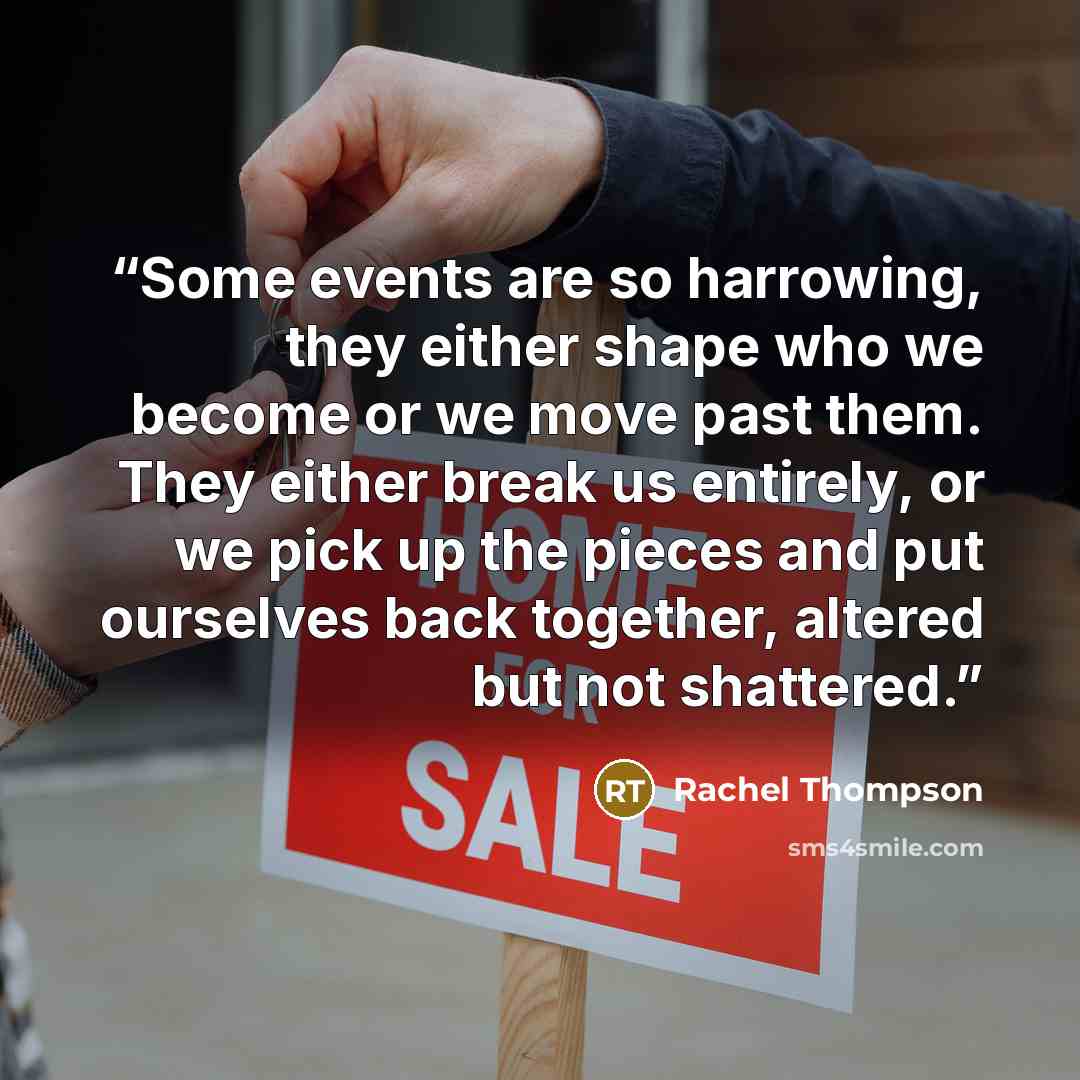 “Some events are so harrowing, they either shape who we become or we move past them. They either break us entirely, or we pick up the pieces and put ourselves back together, altered but not shattered.” quote by Rachel Thompson