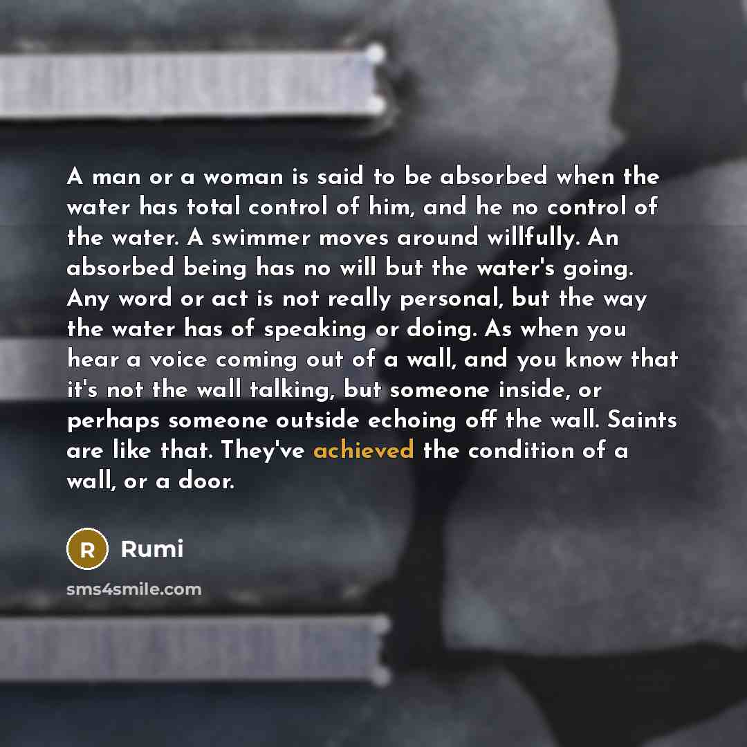 “A man or a woman is said to be absorbed when the water has total control of him, and he no control of the water. A swimmer moves around willfully. An absorbed being has no will but the water's going. Any word or act is not really personal, but the way the water has of speaking or doing. As when…” quote by Rumi