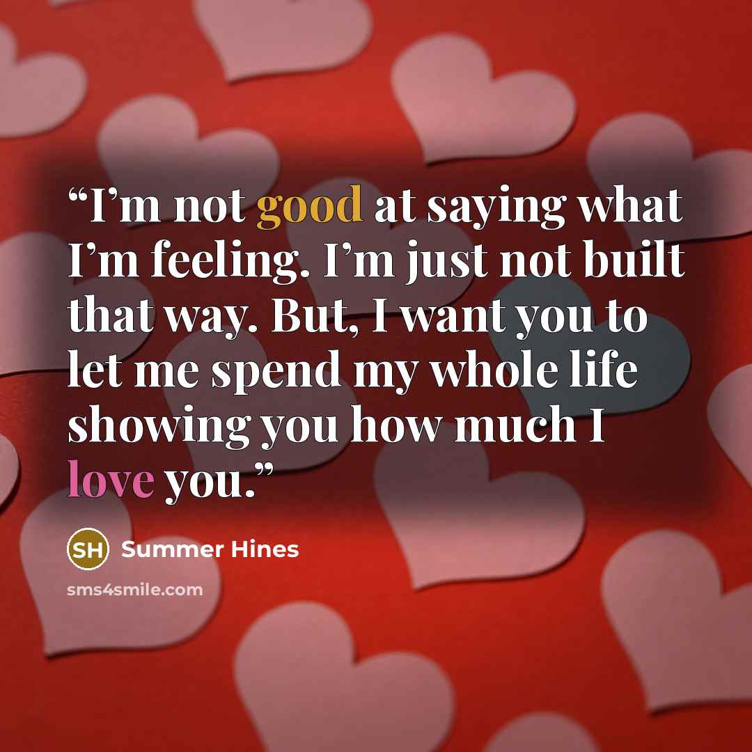 “I’m not good at saying what I’m feeling. I’m just not built that way. But, I want you to let me spend my whole life showing you how much I love you.” quote by Summer Hines