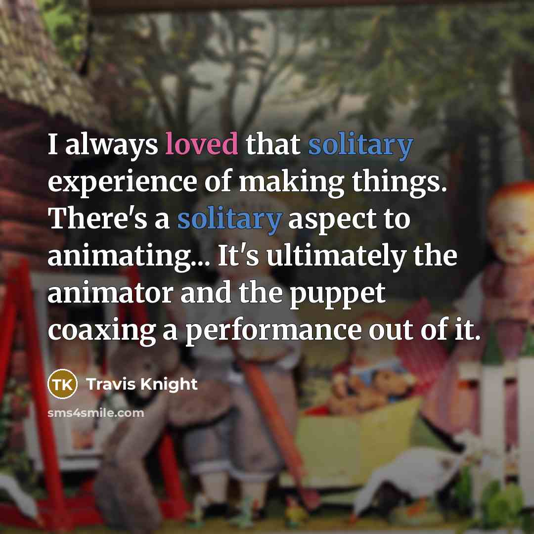 “I always loved that solitary experience of making things. There's a solitary aspect to animating... It's ultimately the animator and the puppet coaxing a performance out of it.” quote by Travis Knight