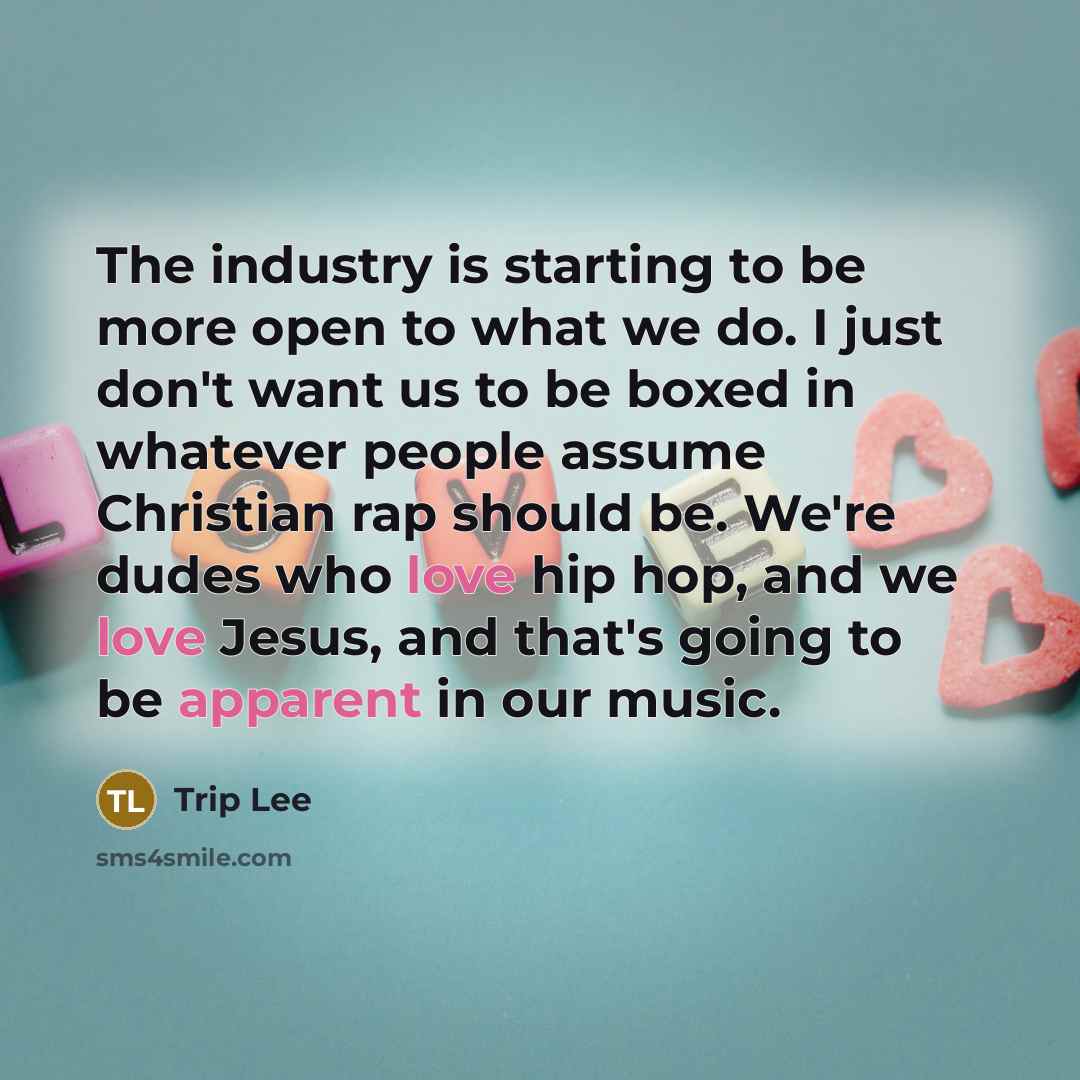 “The industry is starting to be more open to what we do. I just don't want us to be boxed in whatever people assume Christian rap should be. We're dudes who love hip hop, and we love Jesus, and that's going to be apparent in our music.” quote by Trip Lee