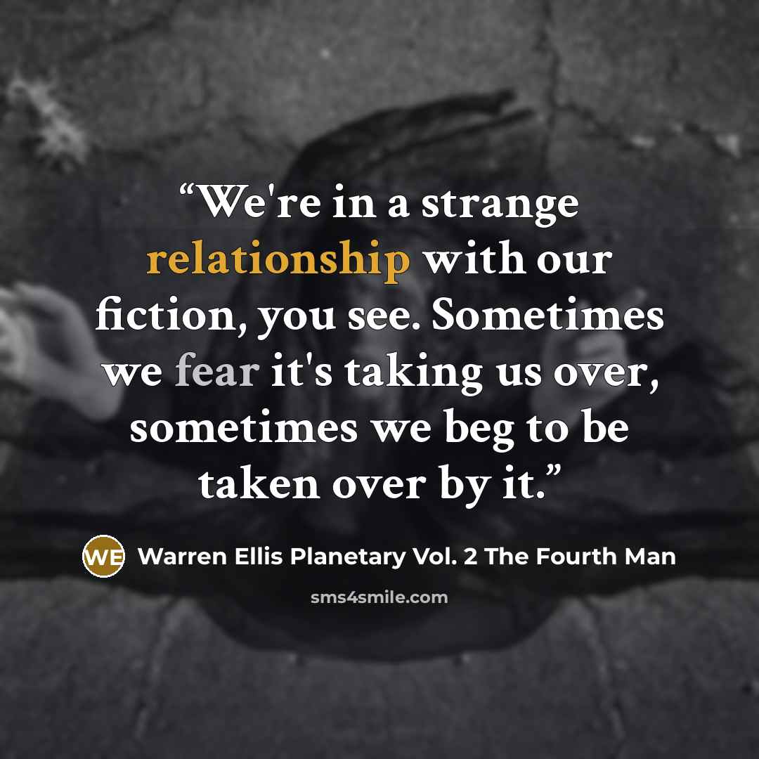 “We're in a strange relationship with our fiction, you see. Sometimes we fear it's taking us over, sometimes we beg to be taken over by it.” quote by Warren Ellis Planetary Vol. 2 The Fourth Man