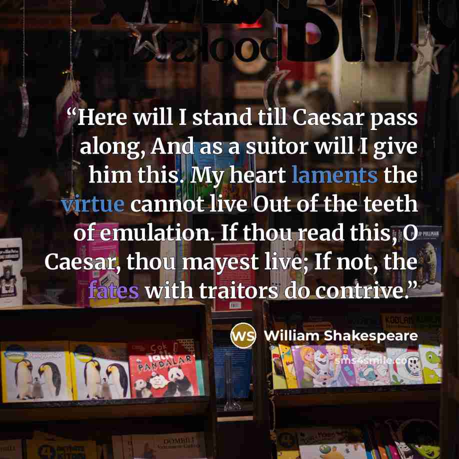“Here will I stand till Caesar pass along, And as a suitor will I give him this. My heart laments the virtue cannot live Out of the teeth of emulation. If thou read this, O Caesar, thou mayest live; If not, the fates with traitors do contrive.” quote by William Shakespeare