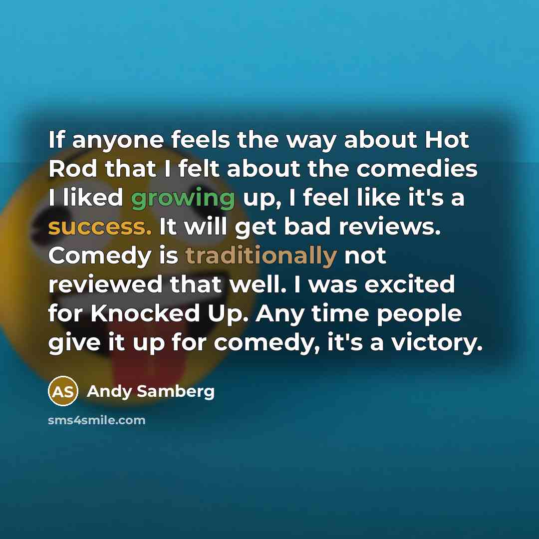 “If anyone feels the way about Hot Rod that I felt about the comedies I liked growing up, I feel like it's a success. It will get bad reviews. Comedy is traditionally not reviewed that well. I was excited for Knocked Up. Any time people give it up for comedy, it's a victory.” quote by Andy Samberg
