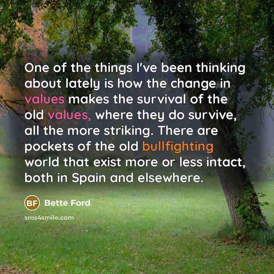 “One of the things I've been thinking about lately is how the change in values makes the survival of the old values, where they do survive, all the more striking. There are pockets of the old bullfighting world that exist more or less intact, both in Spain and elsewhere.” quote by Bette Ford
