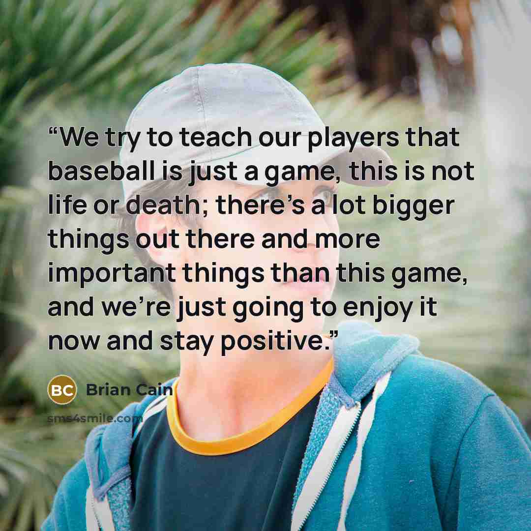“We try to teach our players that baseball is just a game, this is not life or death; there’s a lot bigger things out there and more important things than this game, and we’re just going to enjoy it now and stay positive.” quote by Brian Cain