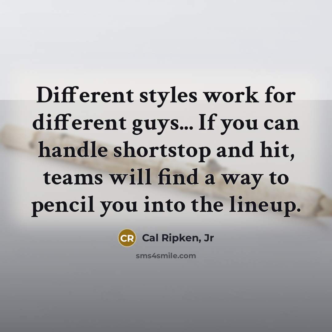 “Different styles work for different guys... If you can handle shortstop and hit, teams will find a way to pencil you into the lineup.” quote by Cal Ripken, Jr