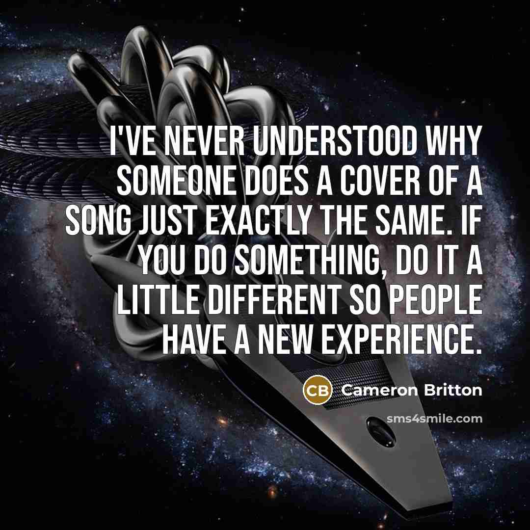 “I've never understood why someone does a cover of a song just exactly the same. If you do something, do it a little different so people have a new experience.” quote by Cameron Britton