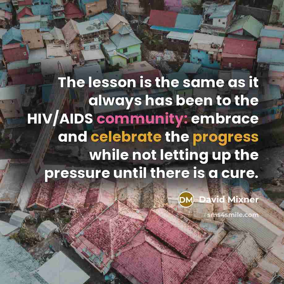 “The lesson is the same as it always has been to the HIV/AIDS community: embrace and celebrate the progress while not letting up the pressure until there is a cure.” quote by David Mixner