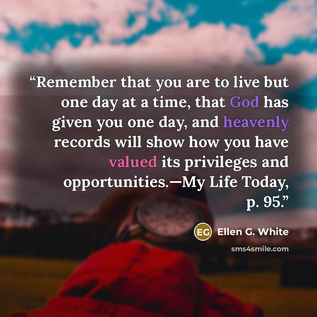 “Remember that you are to live but one day at a time, that God has given you one day, and heavenly records will show how you have valued its privileges and opportunities.—My Life Today, p. 95.” quote by Ellen G. White