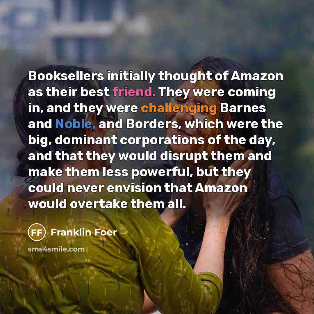 “Booksellers initially thought of Amazon as their best friend. They were coming in, and they were challenging Barnes and Noble, and Borders, which were the big, dominant corporations of the day, and that they would disrupt them and make them less powerful, but they could never envision that Amazon…” quote by Franklin Foer