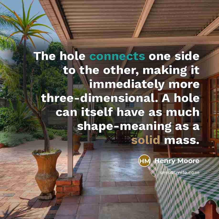 “The hole connects one side to the other, making it immediately more three-dimensional. A hole can itself have as much shape-meaning as a solid mass.” quote by Henry Moore