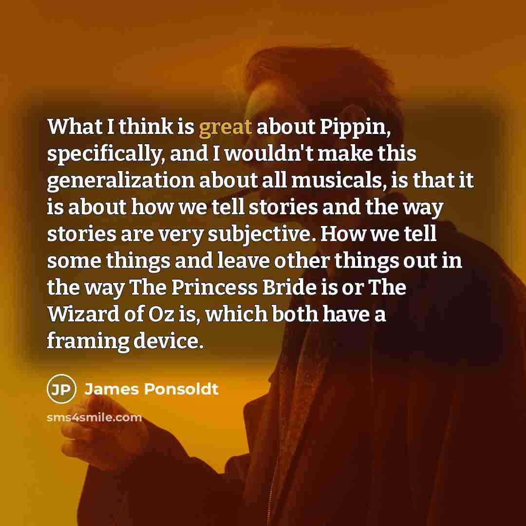 “What I think is great about Pippin, specifically, and I wouldn't make this generalization about all musicals, is that it is about how we tell stories and the way stories are very subjective. How we tell some things and leave other things out in the way The Princess Bride is or The Wizard of Oz is…” quote by James Ponsoldt