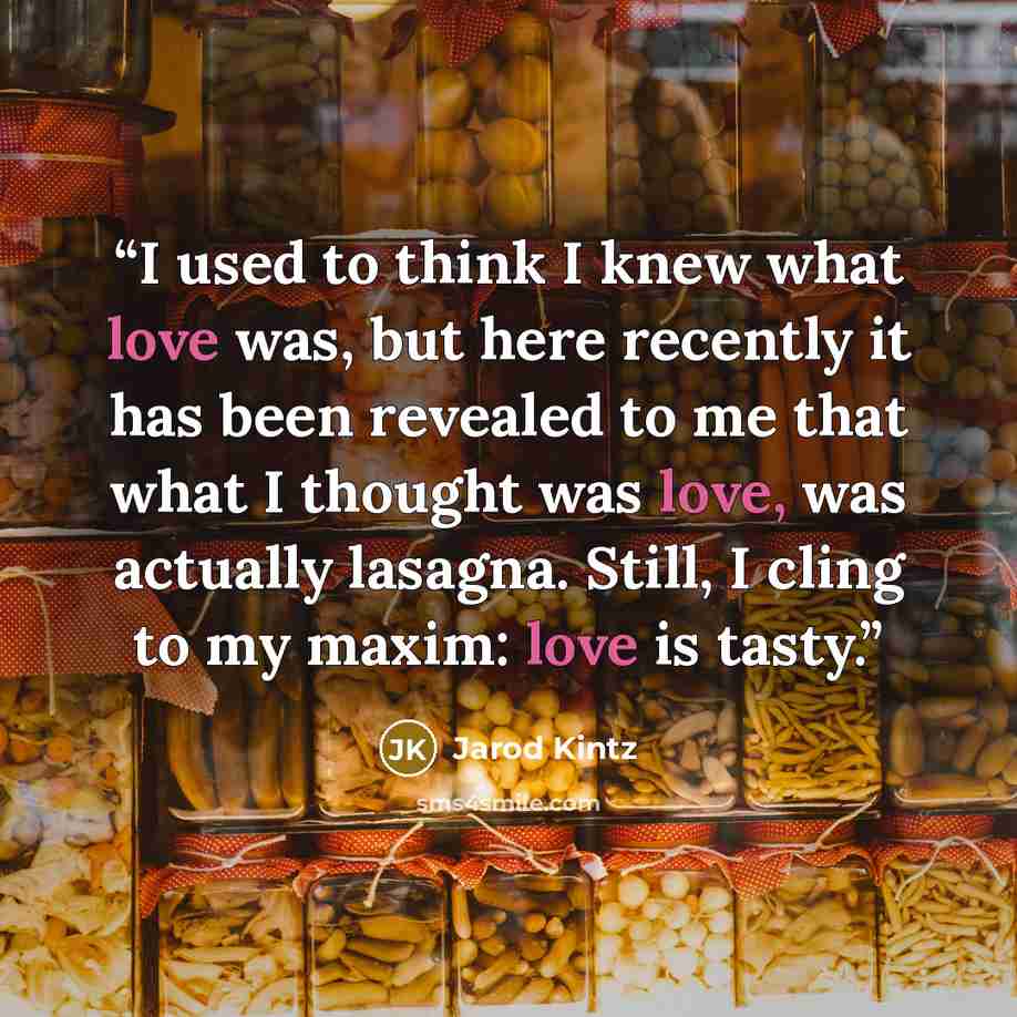 “I used to think I knew what love was, but here recently it has been revealed to me that what I thought was love, was actually lasagna. Still, I cling to my maxim: love is tasty.” quote by Jarod Kintz