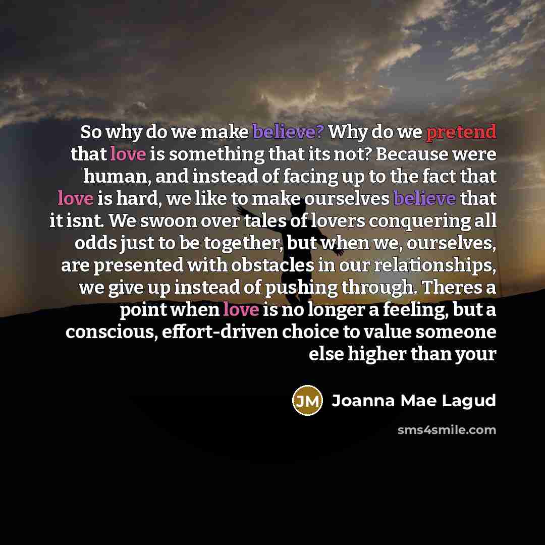 “So why do we make believe? Why do we pretend that love is something that its not? Because were human, and instead of facing up to the fact that love is hard, we like to make ourselves believe that it isnt. We swoon over tales of lovers conquering all odds just to be together, but when we…” quote by Joanna Mae Lagud