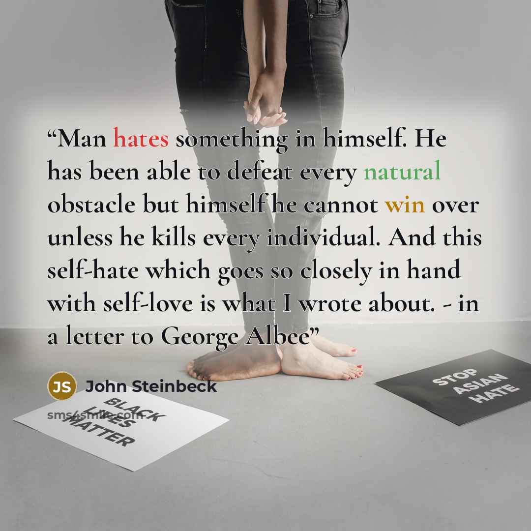 “Man hates something in himself. He has been able to defeat every natural obstacle but himself he cannot win over unless he kills every individual. And this self-hate which goes so closely in hand with self-love is what I wrote about. - in a letter to George Albee” quote by John Steinbeck