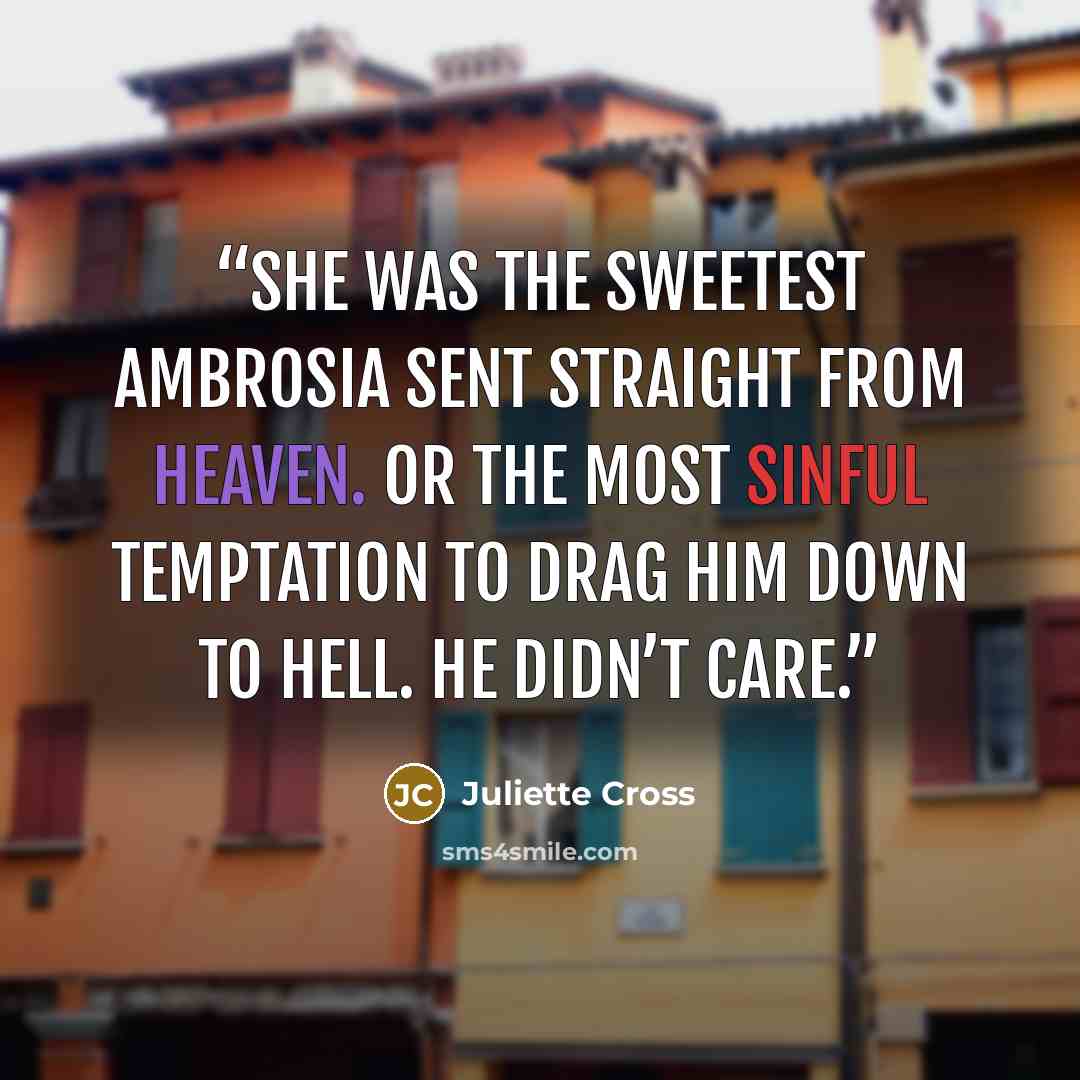 “She was the sweetest ambrosia sent straight from heaven. Or the most sinful temptation to drag him down to hell. He didn’t care.” quote by Juliette Cross