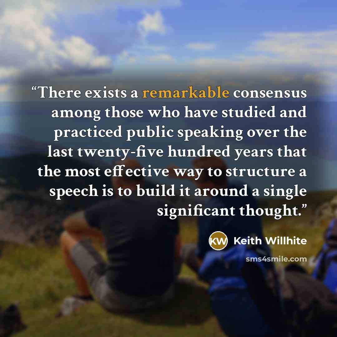 “There exists a remarkable consensus among those who have studied and practiced public speaking over the last twenty-five hundred years that the most effective way to structure a speech is to build it around a single significant thought.” quote by Keith Willhite