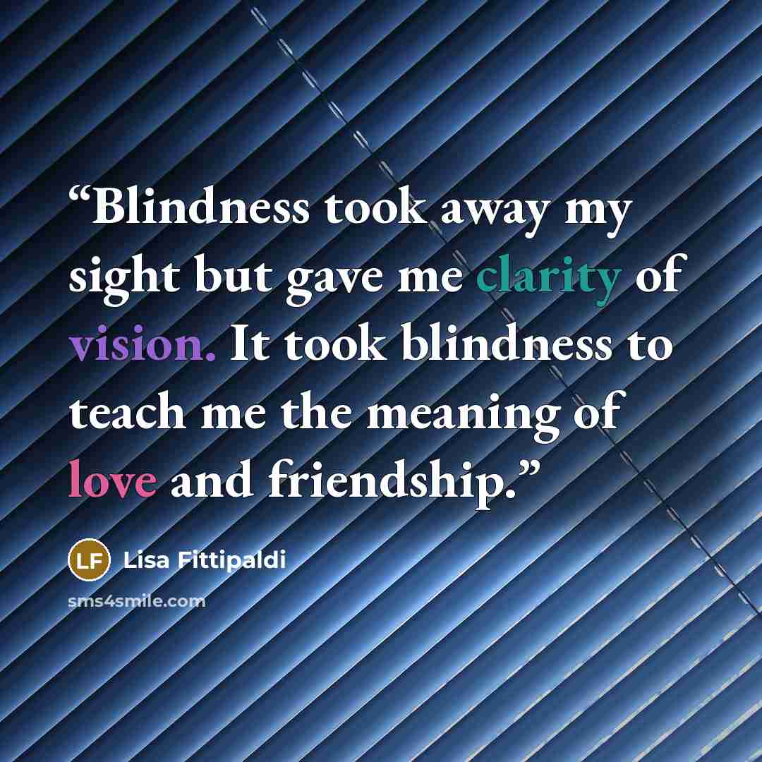 “Blindness took away my sight but gave me clarity of vision. It took blindness to teach me the meaning of love and friendship.” quote by Lisa Fittipaldi