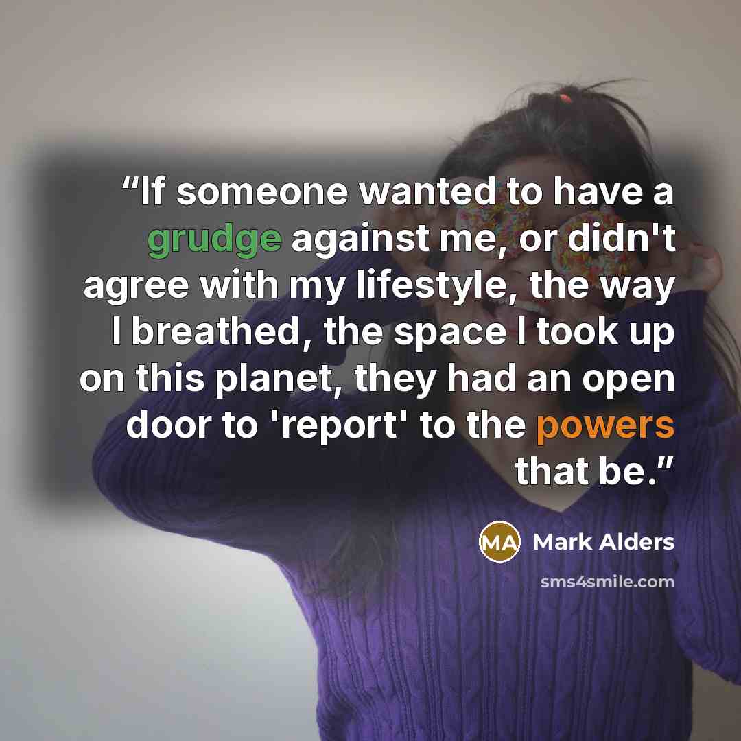 “If someone wanted to have a grudge against me, or didn't agree with my lifestyle, the way I breathed, the space I took up on this planet, they had an open door to 'report' to the powers that be.” quote by Mark Alders