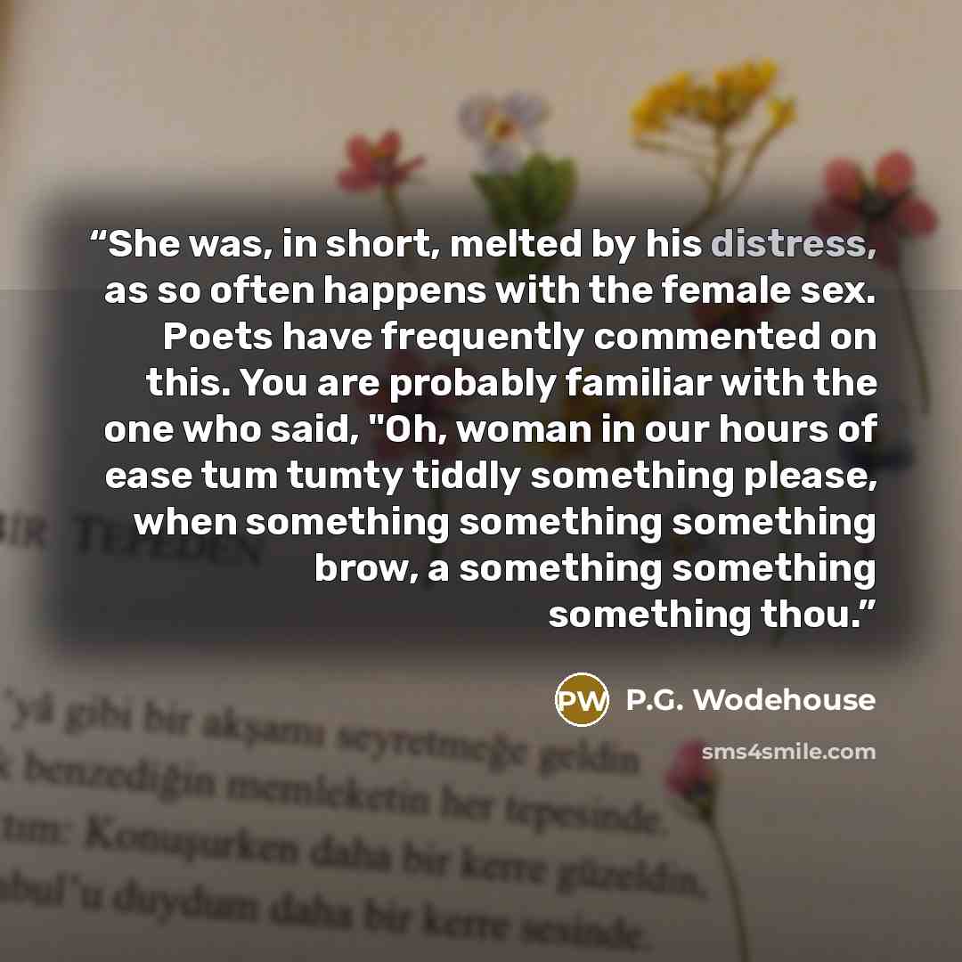 “She was, in short, melted by his distress, as so often happens with the female sex. Poets have frequently commented on this. You are probably familiar with the one who said, "Oh, woman in our hours of ease tum tumty tiddly something please, when something something something brow, a something…” quote by P.G. Wodehouse