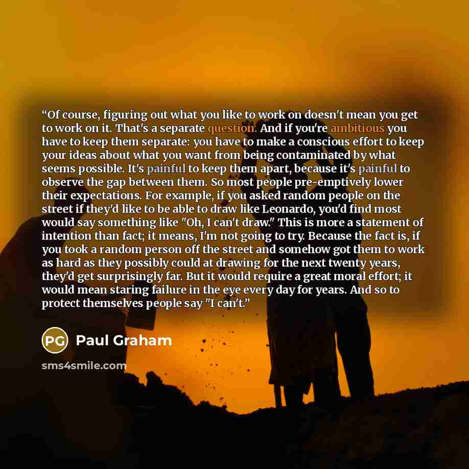 “Of course, figuring out what you like to work on doesn't mean you get to work on it. That's a separate question. And if you're ambitious you have to keep them separate: you have to make a conscious effort to keep your ideas about what you want from being contaminated by what seems possible. It's…” quote by Paul Graham
