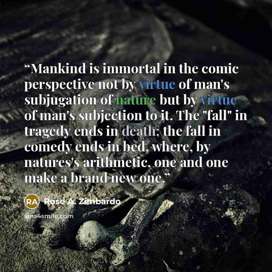 “Mankind is immortal in the comic perspective not by virtue of man's subjugation of nature but by virtue of man's subjection to it. The "fall" in tragedy ends in death; the fall in comedy ends in bed, where, by natures's arithmetic, one and one make a brand new one.” quote by Rose A. Zimbardo
