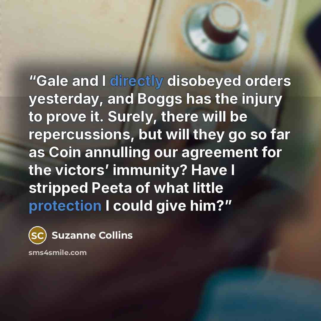 “Gale and I directly disobeyed orders yesterday, and Boggs has the injury to prove it. Surely, there will be repercussions, but will they go so far as Coin annulling our agreement for the victors’ immunity? Have I stripped Peeta of what little protection I could give him?” quote by Suzanne Collins