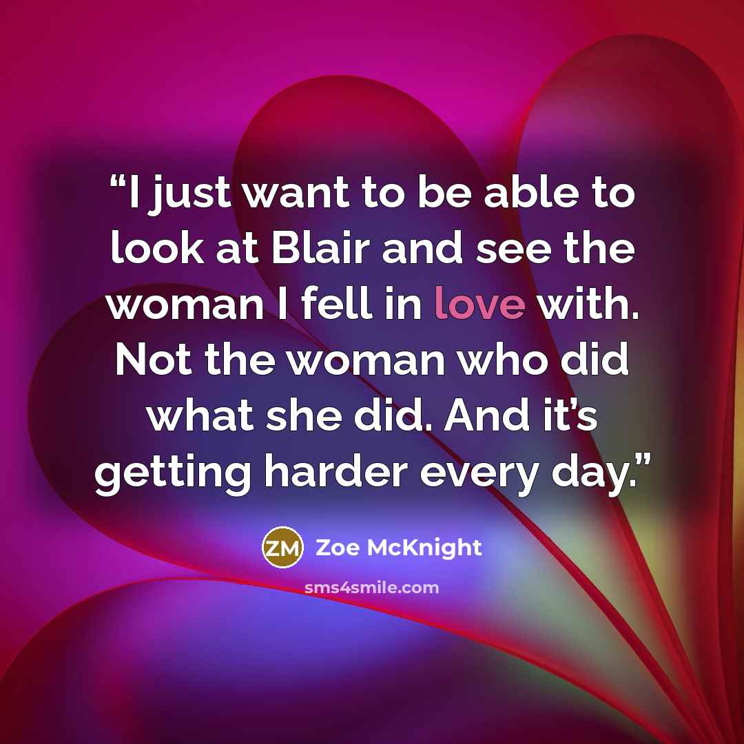 “I just want to be able to look at Blair and see the woman I fell in love with. Not the woman who did what she did. And it’s getting harder every day.” quote by Zoe McKnight