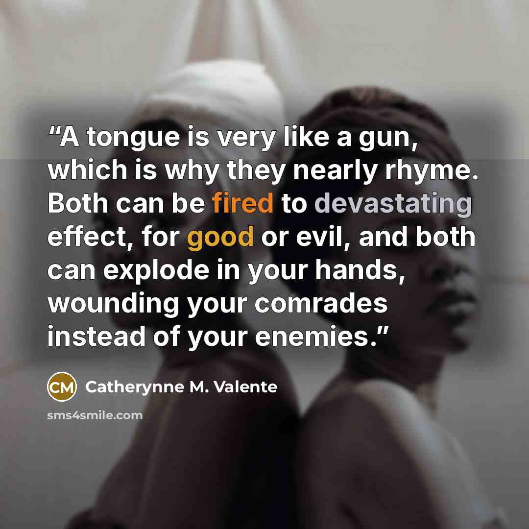 “A tongue is very like a gun, which is why they nearly rhyme. Both can be fired to devastating effect, for good or evil, and both can explode in your hands, wounding your comrades instead of your enemies.” quote by Catherynne M. Valente