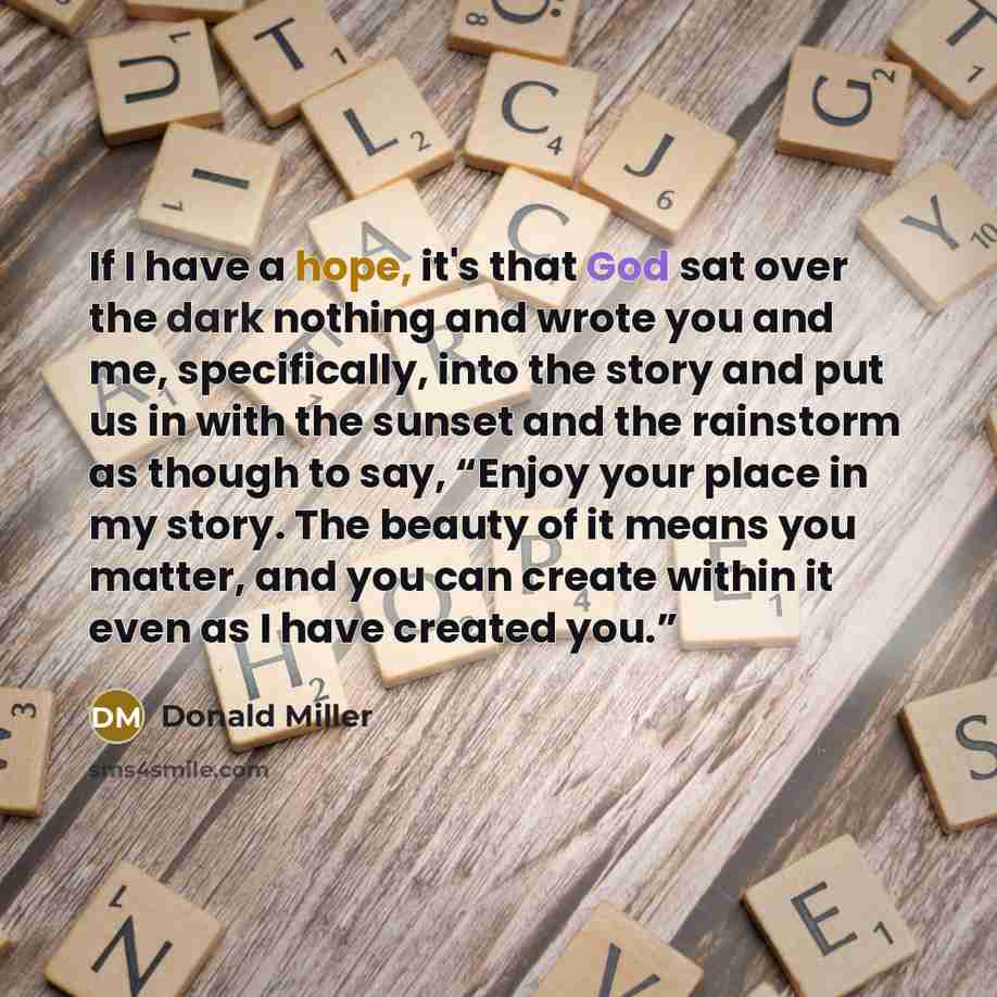 “If I have a hope, it's that God sat over the dark nothing and wrote you and me, specifically, into the story and put us in with the sunset and the rainstorm as though to say, “Enjoy your place in my story. The beauty of it means you matter, and you can create within it even as I have created you.”” quote by Donald Miller