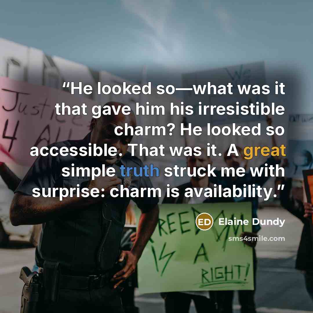 “He looked so—what was it that gave him his irresistible charm? He looked so accessible. That was it. A great simple truth struck me with surprise: charm is availability.” quote by Elaine Dundy