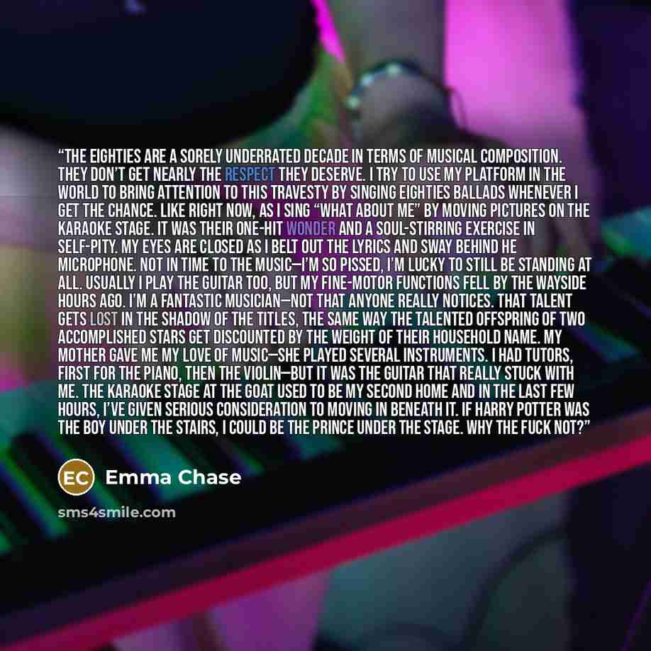 “The eighties are a sorely underrated decade in terms of musical composition. They don’t get nearly the respect they deserve. I try to use my platform in the world to bring attention to this travesty by singing eighties ballads whenever I get the chance. Like right now, as I sing “What About Me” by…” quote by Emma Chase