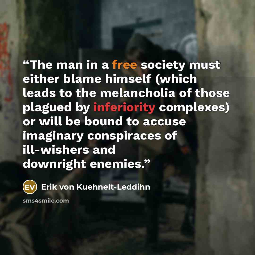 “The man in a free society must either blame himself (which leads to the melancholia of those plagued by inferiority complexes) or will be bound to accuse imaginary conspiraces of ill-wishers and downright enemies.” quote by Erik von Kuehnelt-Leddihn