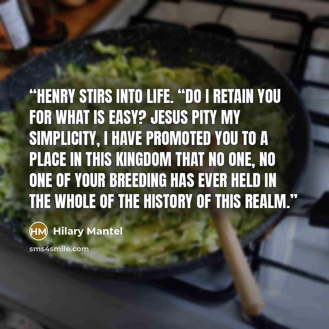 “Henry stirs into life. “Do I retain you for what is easy? Jesus pity my simplicity, I have promoted you to a place in this kingdom that no one, no one of your breeding has ever held in the whole of the history of this realm.” quote by Hilary Mantel