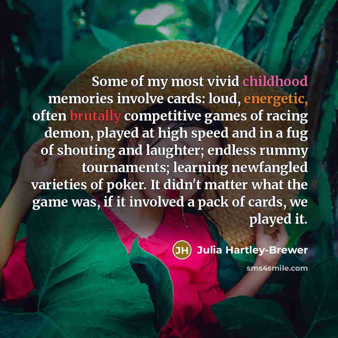 “Some of my most vivid childhood memories involve cards: loud, energetic, often brutally competitive games of racing demon, played at high speed and in a fug of shouting and laughter; endless rummy tournaments; learning newfangled varieties of poker. It didn't matter what the game was, if it…” quote by Julia Hartley-Brewer