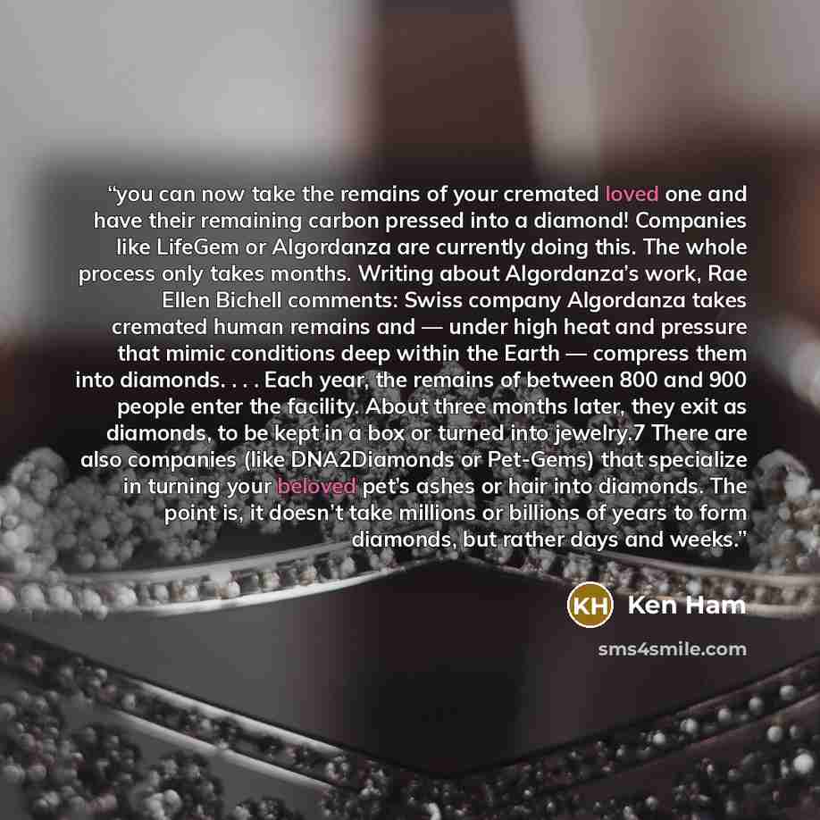 “you can now take the remains of your cremated loved one and have their remaining carbon pressed into a diamond! Companies like LifeGem or Algordanza are currently doing this. The whole process only takes months. Writing about Algordanza’s work, Rae Ellen Bichell comments: Swiss company Algordanza…” quote by Ken Ham